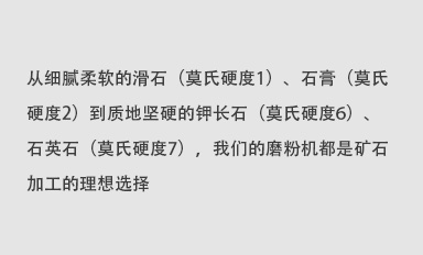 從細(xì)膩柔軟的滑石（莫氏硬度1）、石膏（莫氏硬度2）到質(zhì)地堅(jiān)硬的鉀長(zhǎng)石（莫氏硬度6）、石英石（莫氏硬度7），我們的磨粉機(jī)都是礦石加工的理想選擇。